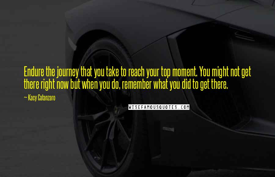 Kacy Catanzaro Quotes: Endure the journey that you take to reach your top moment. You might not get there right now but when you do, remember what you did to get there.