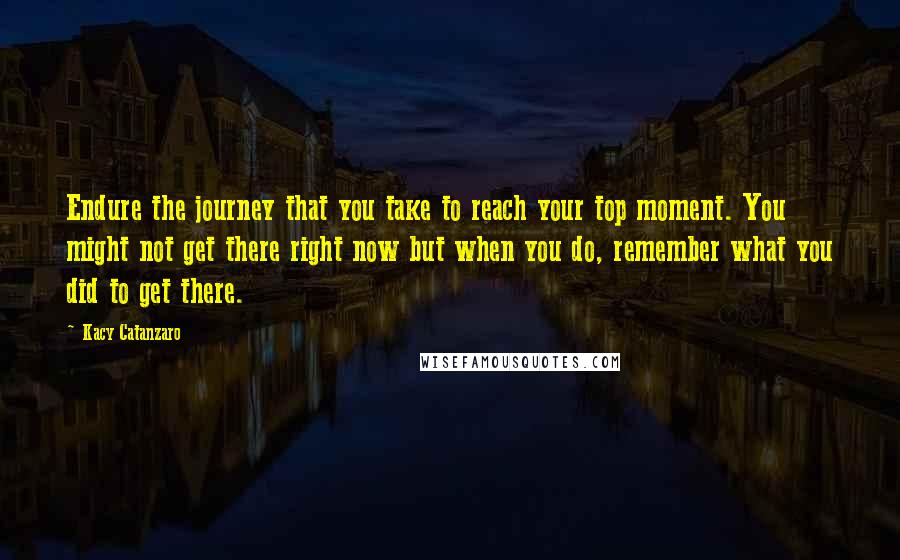 Kacy Catanzaro Quotes: Endure the journey that you take to reach your top moment. You might not get there right now but when you do, remember what you did to get there.