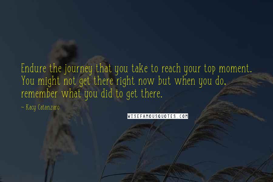 Kacy Catanzaro Quotes: Endure the journey that you take to reach your top moment. You might not get there right now but when you do, remember what you did to get there.