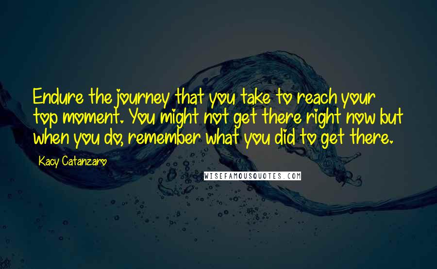 Kacy Catanzaro Quotes: Endure the journey that you take to reach your top moment. You might not get there right now but when you do, remember what you did to get there.