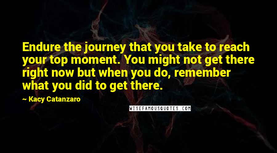 Kacy Catanzaro Quotes: Endure the journey that you take to reach your top moment. You might not get there right now but when you do, remember what you did to get there.