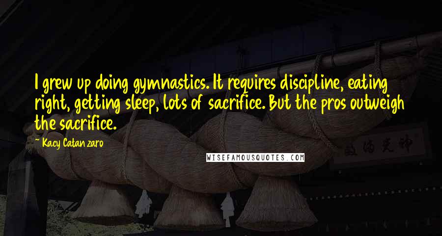 Kacy Catanzaro Quotes: I grew up doing gymnastics. It requires discipline, eating right, getting sleep, lots of sacrifice. But the pros outweigh the sacrifice.