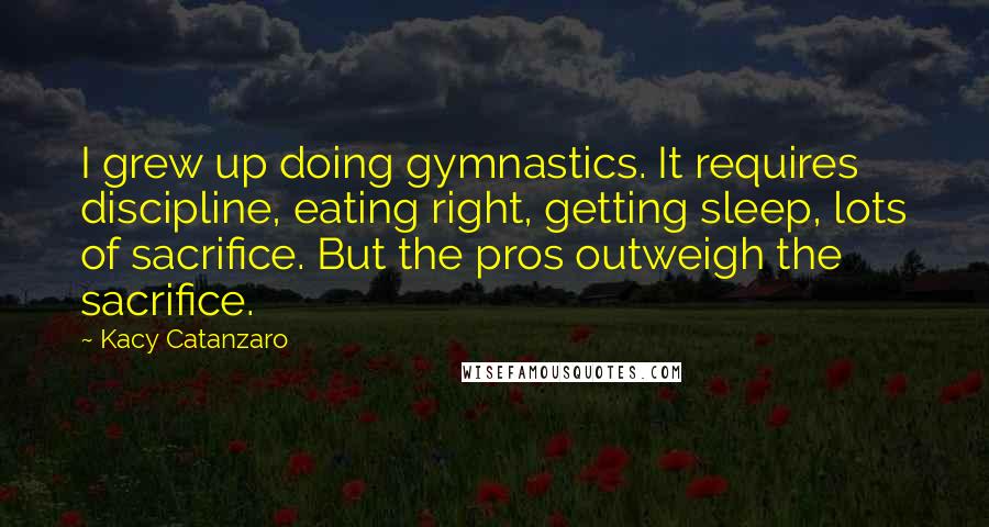 Kacy Catanzaro Quotes: I grew up doing gymnastics. It requires discipline, eating right, getting sleep, lots of sacrifice. But the pros outweigh the sacrifice.