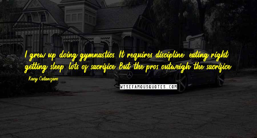 Kacy Catanzaro Quotes: I grew up doing gymnastics. It requires discipline, eating right, getting sleep, lots of sacrifice. But the pros outweigh the sacrifice.