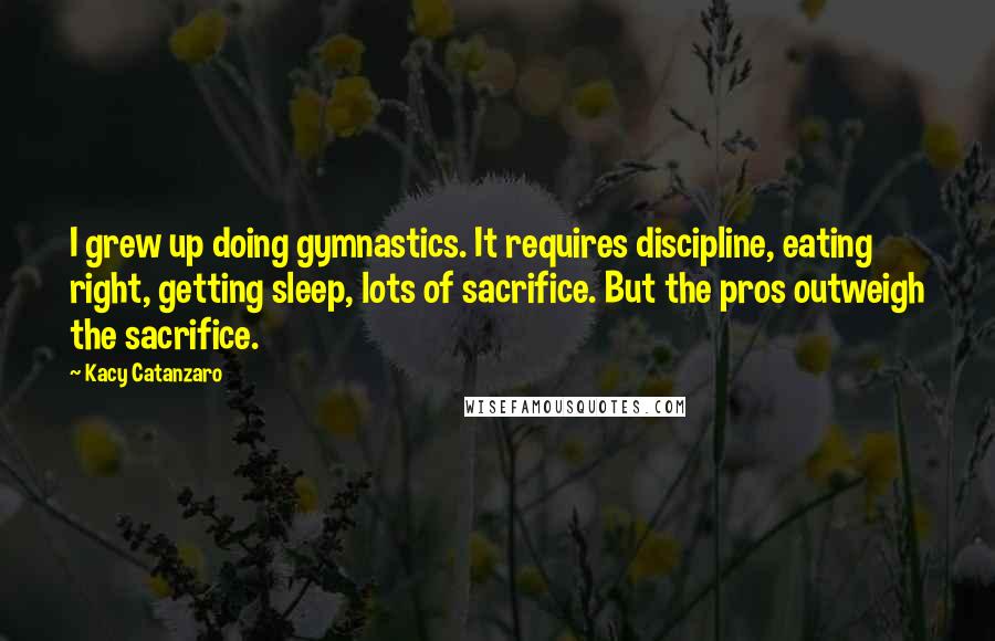 Kacy Catanzaro Quotes: I grew up doing gymnastics. It requires discipline, eating right, getting sleep, lots of sacrifice. But the pros outweigh the sacrifice.