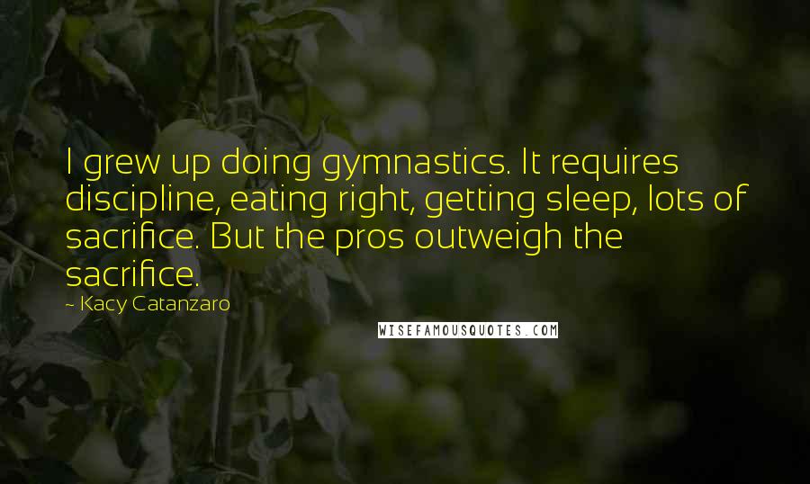 Kacy Catanzaro Quotes: I grew up doing gymnastics. It requires discipline, eating right, getting sleep, lots of sacrifice. But the pros outweigh the sacrifice.