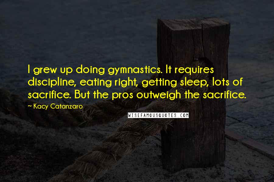 Kacy Catanzaro Quotes: I grew up doing gymnastics. It requires discipline, eating right, getting sleep, lots of sacrifice. But the pros outweigh the sacrifice.