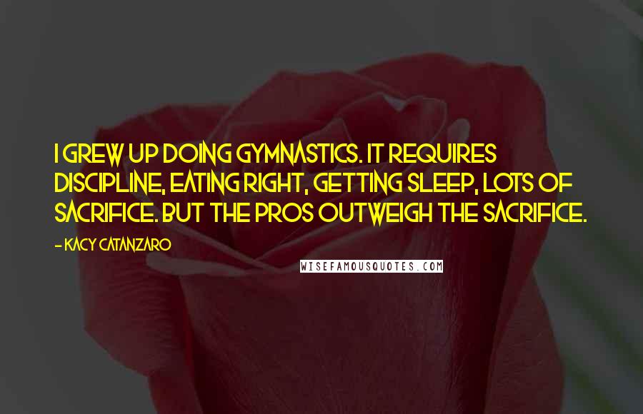 Kacy Catanzaro Quotes: I grew up doing gymnastics. It requires discipline, eating right, getting sleep, lots of sacrifice. But the pros outweigh the sacrifice.