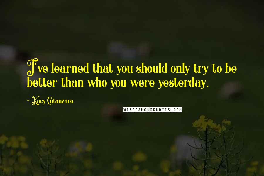 Kacy Catanzaro Quotes: I've learned that you should only try to be better than who you were yesterday.