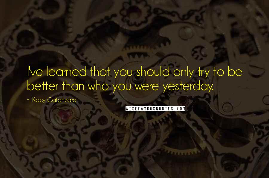Kacy Catanzaro Quotes: I've learned that you should only try to be better than who you were yesterday.