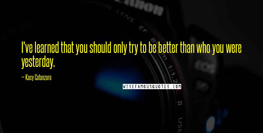 Kacy Catanzaro Quotes: I've learned that you should only try to be better than who you were yesterday.