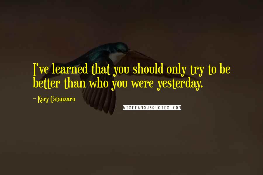 Kacy Catanzaro Quotes: I've learned that you should only try to be better than who you were yesterday.