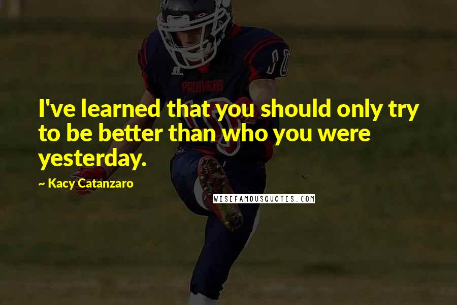 Kacy Catanzaro Quotes: I've learned that you should only try to be better than who you were yesterday.