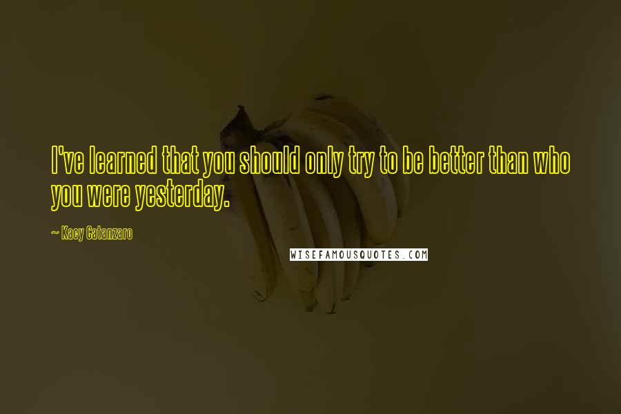 Kacy Catanzaro Quotes: I've learned that you should only try to be better than who you were yesterday.