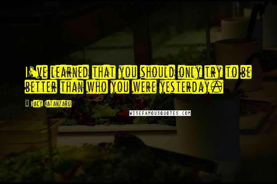 Kacy Catanzaro Quotes: I've learned that you should only try to be better than who you were yesterday.