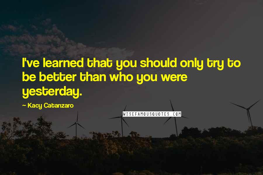 Kacy Catanzaro Quotes: I've learned that you should only try to be better than who you were yesterday.