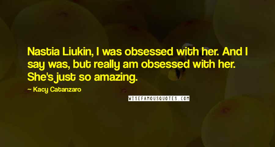 Kacy Catanzaro Quotes: Nastia Liukin, I was obsessed with her. And I say was, but really am obsessed with her. She's just so amazing.
