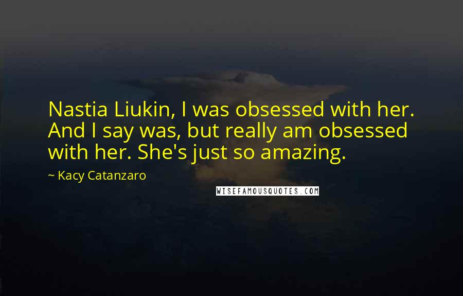 Kacy Catanzaro Quotes: Nastia Liukin, I was obsessed with her. And I say was, but really am obsessed with her. She's just so amazing.