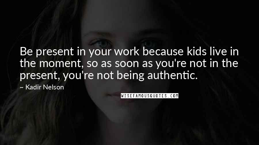 Kadir Nelson Quotes: Be present in your work because kids live in the moment, so as soon as you're not in the present, you're not being authentic.