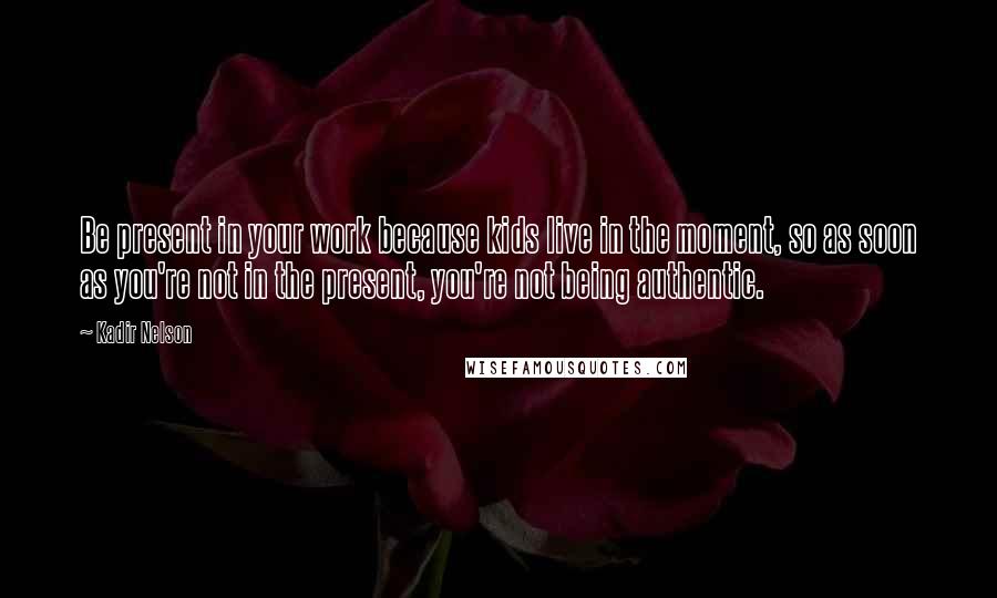 Kadir Nelson Quotes: Be present in your work because kids live in the moment, so as soon as you're not in the present, you're not being authentic.