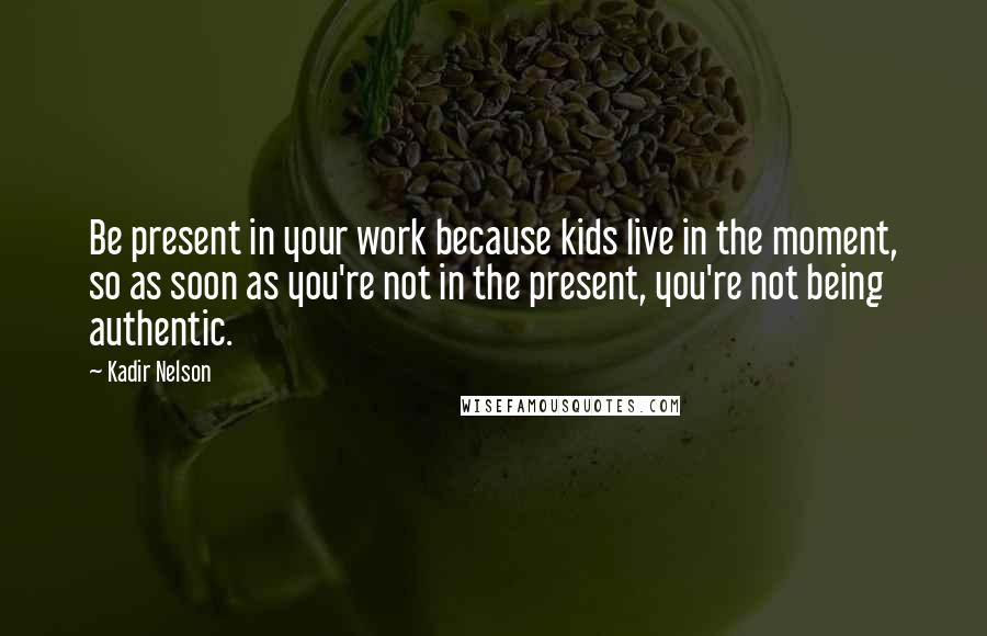 Kadir Nelson Quotes: Be present in your work because kids live in the moment, so as soon as you're not in the present, you're not being authentic.