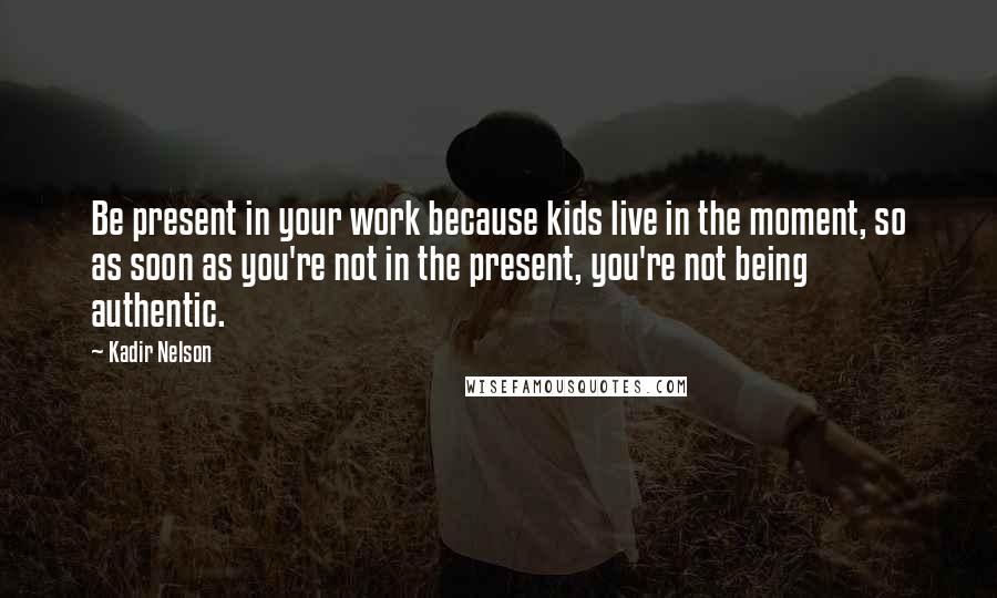 Kadir Nelson Quotes: Be present in your work because kids live in the moment, so as soon as you're not in the present, you're not being authentic.
