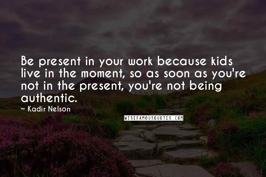 Kadir Nelson Quotes: Be present in your work because kids live in the moment, so as soon as you're not in the present, you're not being authentic.