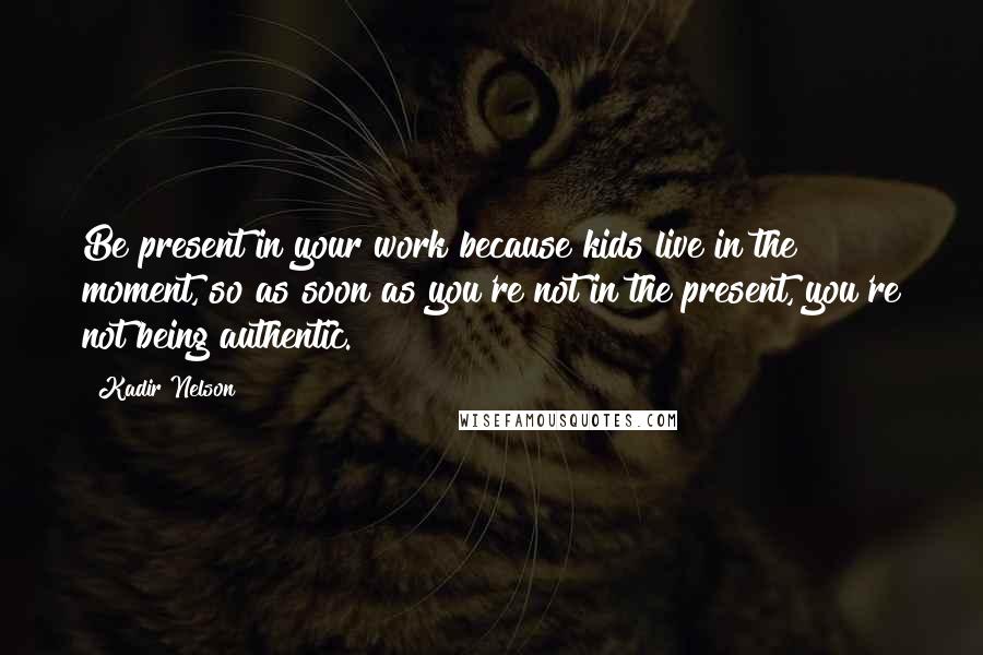 Kadir Nelson Quotes: Be present in your work because kids live in the moment, so as soon as you're not in the present, you're not being authentic.