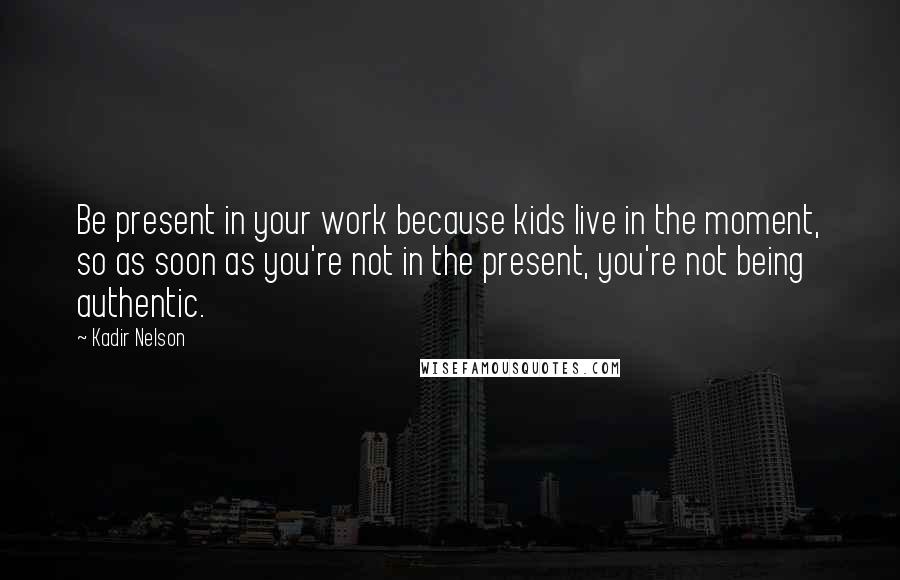 Kadir Nelson Quotes: Be present in your work because kids live in the moment, so as soon as you're not in the present, you're not being authentic.