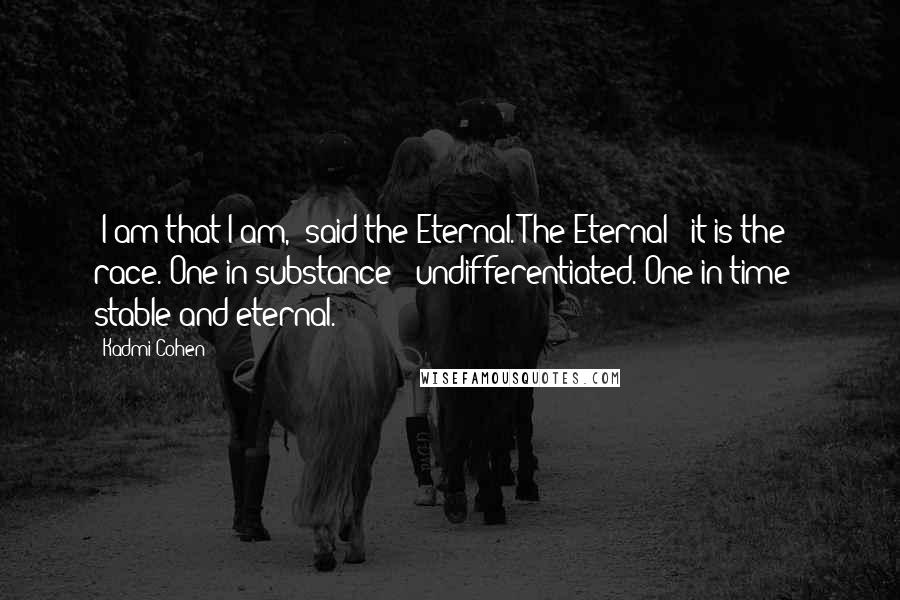 Kadmi Cohen Quotes: 'I am that I am,' said the Eternal. The Eternal - it is the race. One in substance - undifferentiated. One in time - stable and eternal.