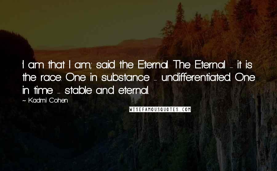 Kadmi Cohen Quotes: 'I am that I am,' said the Eternal. The Eternal - it is the race. One in substance - undifferentiated. One in time - stable and eternal.