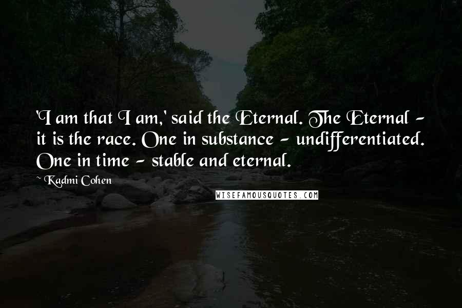 Kadmi Cohen Quotes: 'I am that I am,' said the Eternal. The Eternal - it is the race. One in substance - undifferentiated. One in time - stable and eternal.