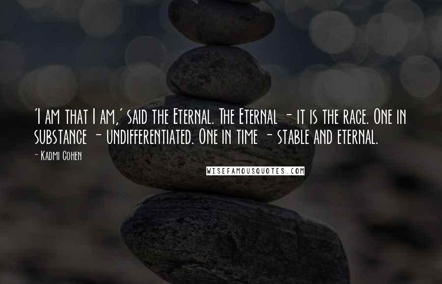 Kadmi Cohen Quotes: 'I am that I am,' said the Eternal. The Eternal - it is the race. One in substance - undifferentiated. One in time - stable and eternal.