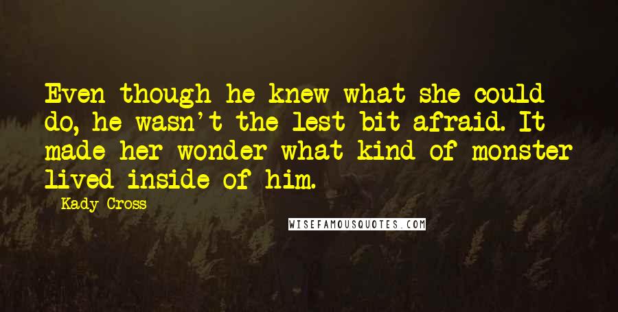 Kady Cross Quotes: Even though he knew what she could do, he wasn't the lest bit afraid. It made her wonder what kind of monster lived inside of him.