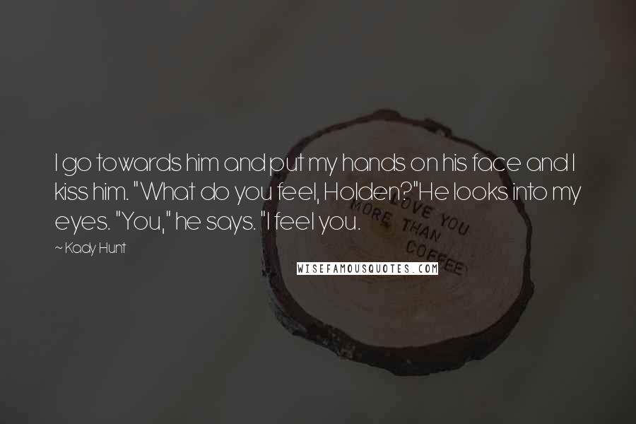 Kady Hunt Quotes: I go towards him and put my hands on his face and I kiss him. "What do you feel, Holden?"He looks into my eyes. "You," he says. "I feel you.