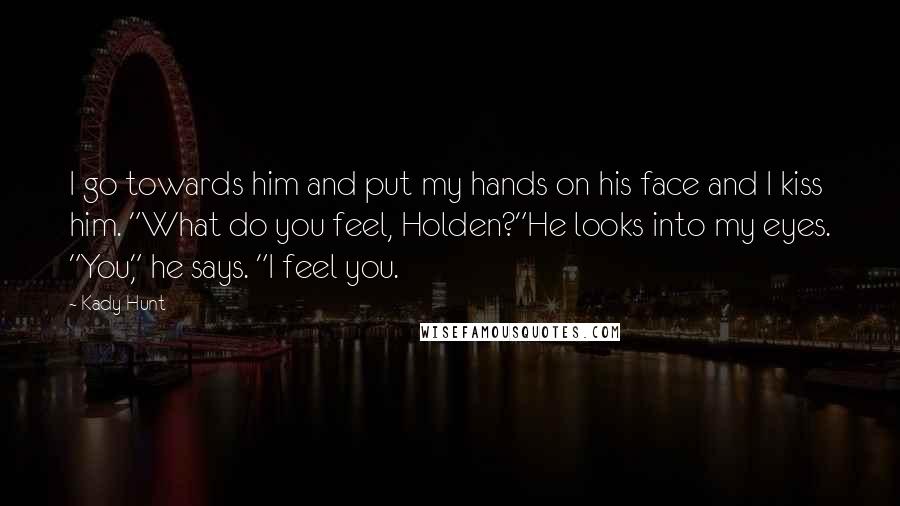 Kady Hunt Quotes: I go towards him and put my hands on his face and I kiss him. "What do you feel, Holden?"He looks into my eyes. "You," he says. "I feel you.