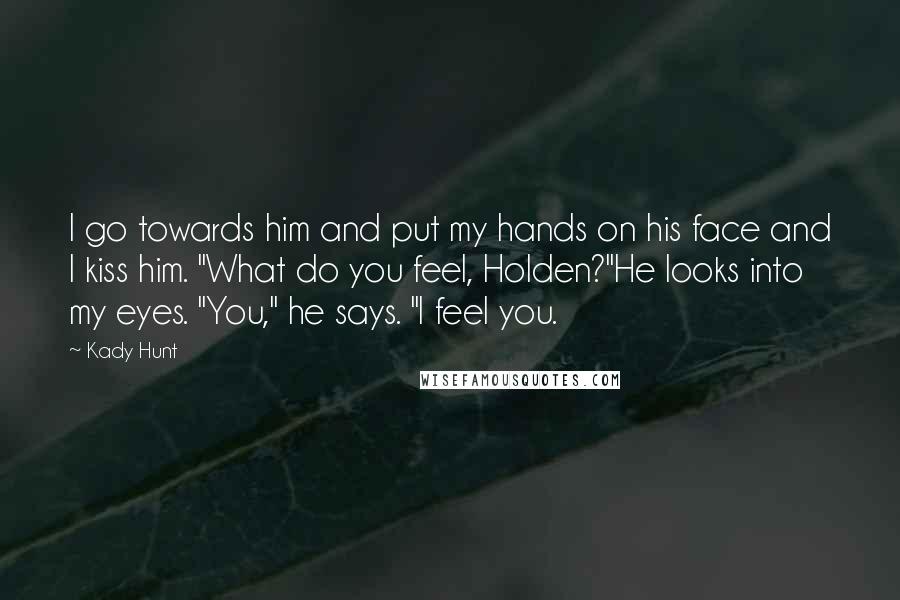 Kady Hunt Quotes: I go towards him and put my hands on his face and I kiss him. "What do you feel, Holden?"He looks into my eyes. "You," he says. "I feel you.