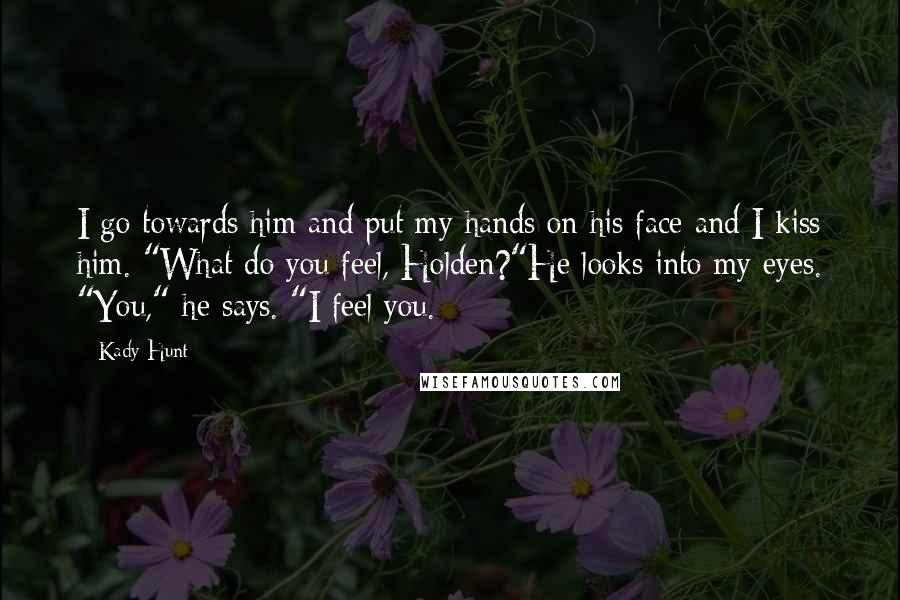 Kady Hunt Quotes: I go towards him and put my hands on his face and I kiss him. "What do you feel, Holden?"He looks into my eyes. "You," he says. "I feel you.