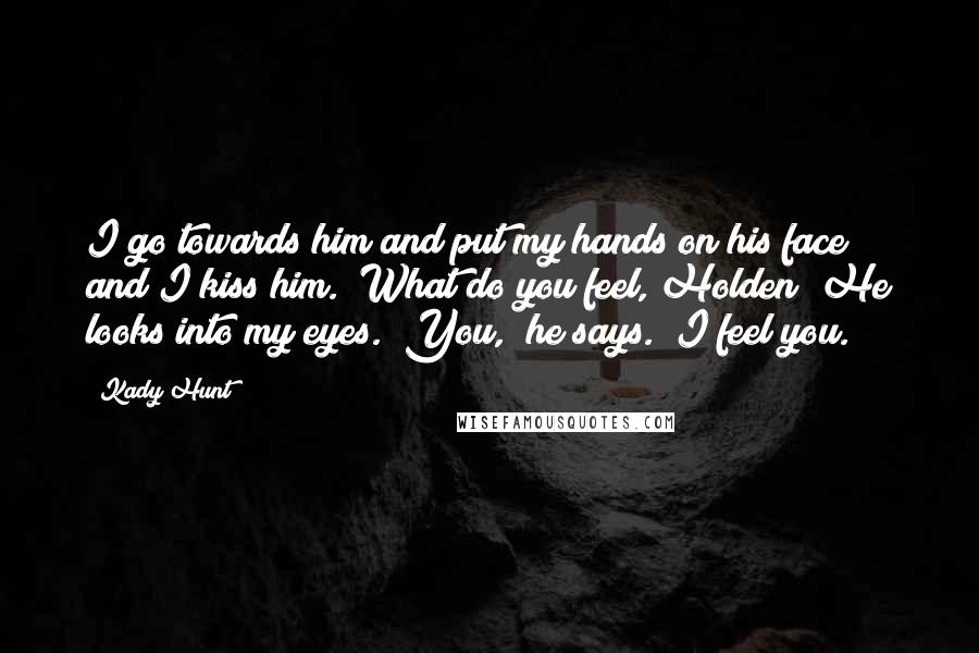 Kady Hunt Quotes: I go towards him and put my hands on his face and I kiss him. "What do you feel, Holden?"He looks into my eyes. "You," he says. "I feel you.