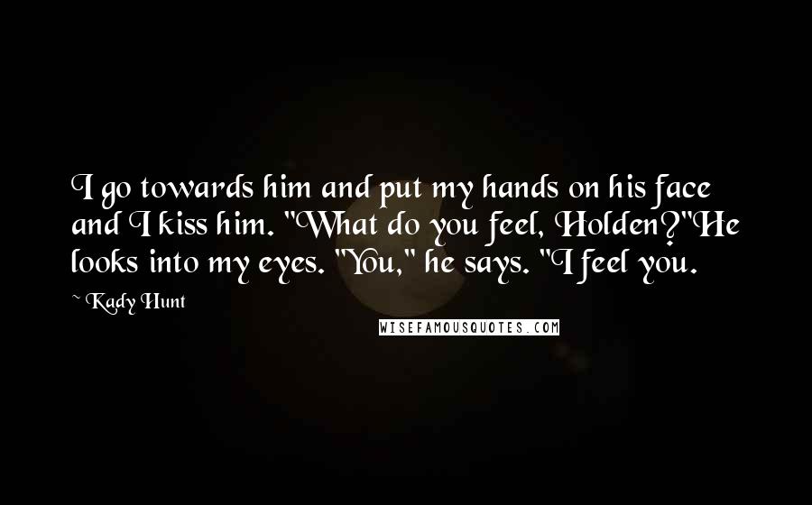 Kady Hunt Quotes: I go towards him and put my hands on his face and I kiss him. "What do you feel, Holden?"He looks into my eyes. "You," he says. "I feel you.