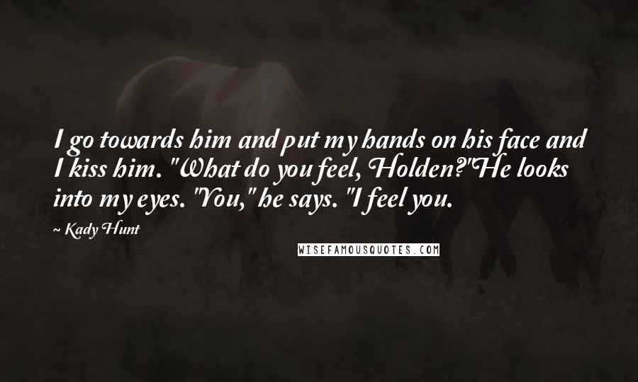 Kady Hunt Quotes: I go towards him and put my hands on his face and I kiss him. "What do you feel, Holden?"He looks into my eyes. "You," he says. "I feel you.