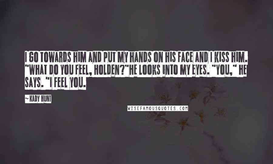 Kady Hunt Quotes: I go towards him and put my hands on his face and I kiss him. "What do you feel, Holden?"He looks into my eyes. "You," he says. "I feel you.