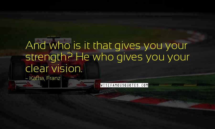 Kafka, Franz Quotes: And who is it that gives you your strength? He who gives you your clear vision.