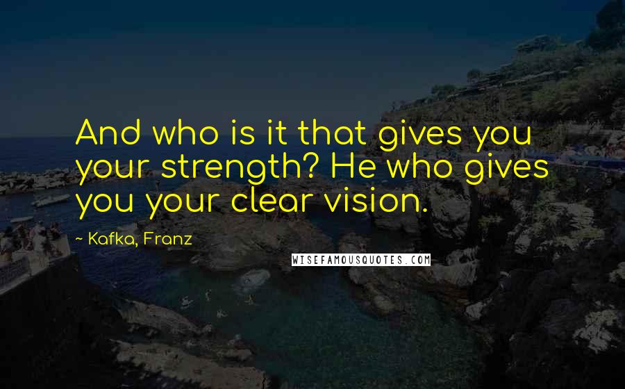 Kafka, Franz Quotes: And who is it that gives you your strength? He who gives you your clear vision.