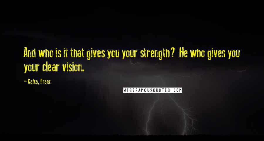 Kafka, Franz Quotes: And who is it that gives you your strength? He who gives you your clear vision.