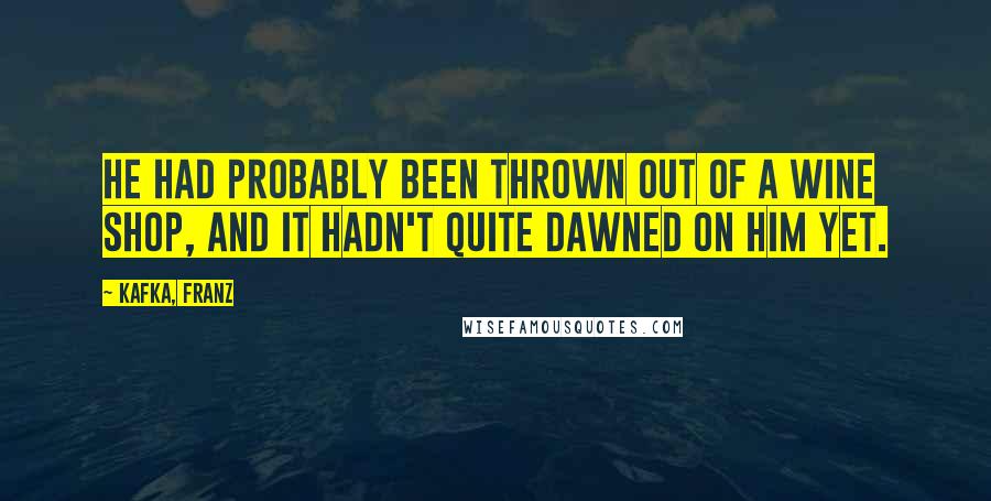 Kafka, Franz Quotes: He had probably been thrown out of a wine shop, and it hadn't quite dawned on him yet.