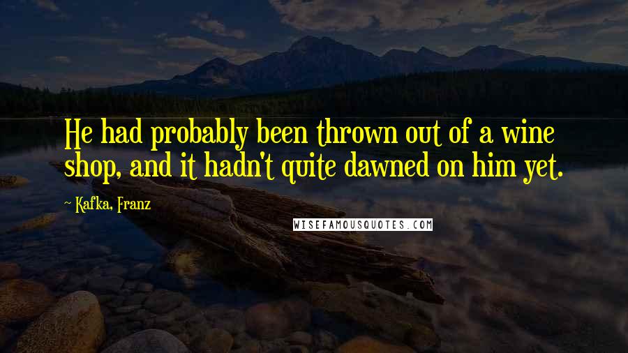 Kafka, Franz Quotes: He had probably been thrown out of a wine shop, and it hadn't quite dawned on him yet.