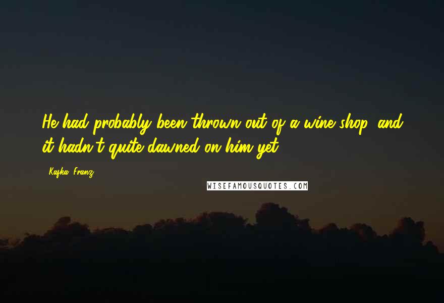 Kafka, Franz Quotes: He had probably been thrown out of a wine shop, and it hadn't quite dawned on him yet.