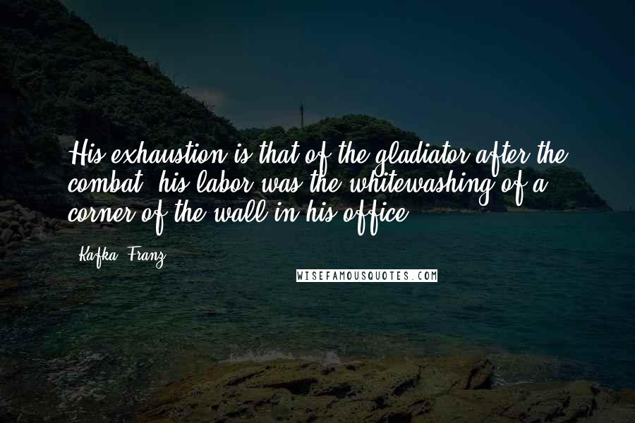 Kafka, Franz Quotes: His exhaustion is that of the gladiator after the combat; his labor was the whitewashing of a corner of the wall in his office.