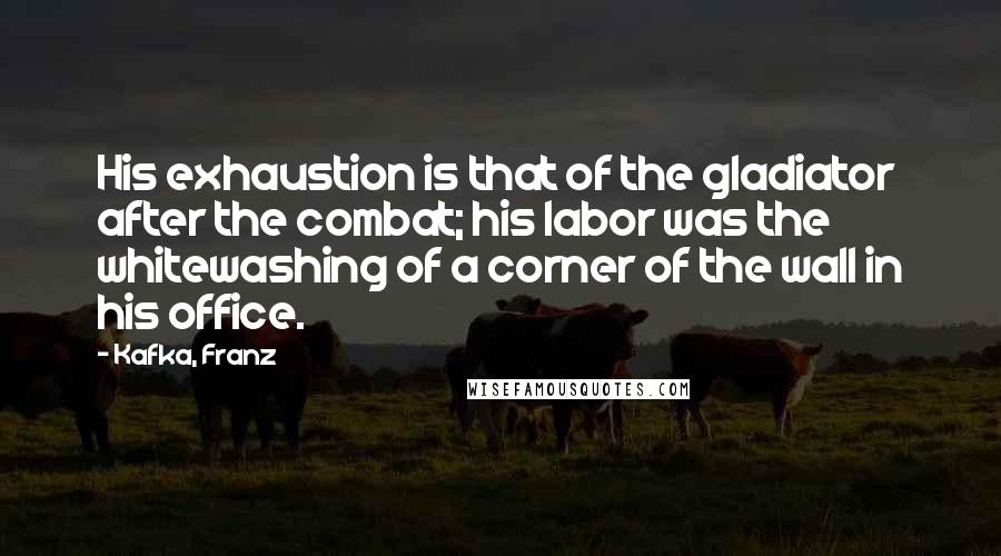 Kafka, Franz Quotes: His exhaustion is that of the gladiator after the combat; his labor was the whitewashing of a corner of the wall in his office.